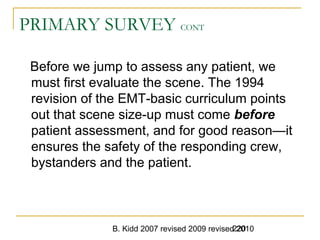 B. Kidd 2007 revised 2009 revised 2010220
PRIMARY SURVEY CONT
Before we jump to assess any patient, we
must first evaluate the scene. The 1994
revision of the EMT-basic curriculum points
out that scene size-up must come before
patient assessment, and for good reason—it
ensures the safety of the responding crew,
bystanders and the patient.
 