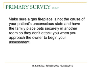 B. Kidd 2007 revised 2009 revised 2010221
PRIMARY SURVEY CONT
Make sure a gas fireplace is not the cause of
your patient's unconscious state and have
the family place pets securely in another
room so they don't attack you when you
approach the owner to begin your
assessment.
 