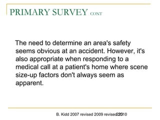 B. Kidd 2007 revised 2009 revised 2010223
PRIMARY SURVEY CONT
The need to determine an area's safety
seems obvious at an accident. However, it's
also appropriate when responding to a
medical call at a patient's home where scene
size-up factors don't always seem as
apparent.
 
