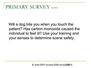 B. Kidd 2007 revised 2009 revised 2010224
PRIMARY SURVEY CONT
Will a dog bite you when you touch the
patient? Has carbon monoxide caused the
individual to feel ill? Use your training and
your senses to determine scene safety.
 