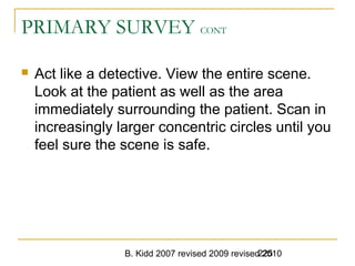 B. Kidd 2007 revised 2009 revised 2010225
PRIMARY SURVEY CONT
 Act like a detective. View the entire scene.
Look at the patient as well as the area
immediately surrounding the patient. Scan in
increasingly larger concentric circles until you
feel sure the scene is safe.
 