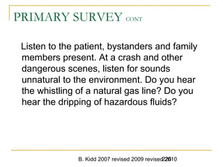 B. Kidd 2007 revised 2009 revised 2010226
PRIMARY SURVEY CONT
Listen to the patient, bystanders and family
members present. At a crash and other
dangerous scenes, listen for sounds
unnatural to the environment. Do you hear
the whistling of a natural gas line? Do you
hear the dripping of hazardous fluids?
 