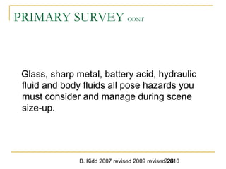 B. Kidd 2007 revised 2009 revised 2010228
PRIMARY SURVEY CONT
Glass, sharp metal, battery acid, hydraulic
fluid and body fluids all pose hazards you
must consider and manage during scene
size-up.
 