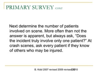 B. Kidd 2007 revised 2009 revised 2010232
PRIMARY SURVEY CONT
Next determine the number of patients
involved on scene. More often than not the
answer is apparent, but always ask, “Does
the incident truly involve only one patient?” At
crash scenes, ask every patient if they know
of others who may be injured.
 