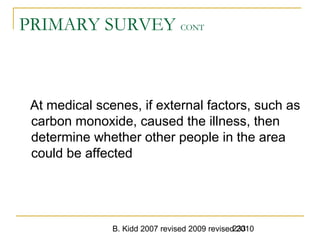 B. Kidd 2007 revised 2009 revised 2010233
PRIMARY SURVEY CONT
At medical scenes, if external factors, such as
carbon monoxide, caused the illness, then
determine whether other people in the area
could be affected
 