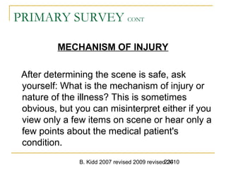 B. Kidd 2007 revised 2009 revised 2010234
PRIMARY SURVEY CONT
MECHANISM OF INJURY
After determining the scene is safe, ask
yourself: What is the mechanism of injury or
nature of the illness? This is sometimes
obvious, but you can misinterpret either if you
view only a few items on scene or hear only a
few points about the medical patient's
condition.
 