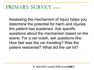 B. Kidd 2007 revised 2009 revised 2010236
PRIMARY SURVEY CONT
Assessing the mechanism of injury helps you
determine the potential for harm and injuries
the patient has sustained. Ask specific
questions about the mechanism based on the
scene. For a car crash, ask questions like:
How fast was the car traveling? Was the
patient restrained? What did the car hit?
 