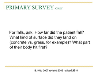 B. Kidd 2007 revised 2009 revised 2010237
PRIMARY SURVEY CONT
For falls, ask: How far did the patient fall?
What kind of surface did they land on
(concrete vs. grass, for example)? What part
of their body hit first?
 