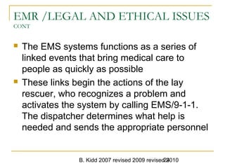 B. Kidd 2007 revised 2009 revised 201024
EMR /LEGAL AND ETHICAL ISSUES
CONT
 The EMS systems functions as a series of
linked events that bring medical care to
people as quickly as possible
 These links begin the actions of the lay
rescuer, who recognizes a problem and
activates the system by calling EMS/9-1-1.
The dispatcher determines what help is
needed and sends the appropriate personnel
 