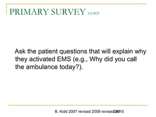B. Kidd 2007 revised 2009 revised 2010240
PRIMARY SURVEY CONT
Ask the patient questions that will explain why
they activated EMS (e.g., Why did you call
the ambulance today?).
 