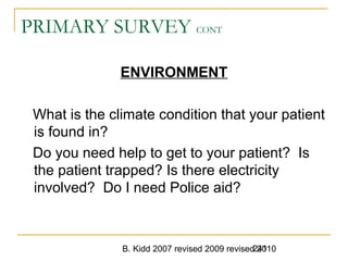 B. Kidd 2007 revised 2009 revised 2010241
PRIMARY SURVEY CONT
ENVIRONMENT
What is the climate condition that your patient
is found in?
Do you need help to get to your patient? Is
the patient trapped? Is there electricity
involved? Do I need Police aid?
 