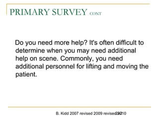 B. Kidd 2007 revised 2009 revised 2010242
PRIMARY SURVEY CONT
Do you need more help? It's often difficult to
determine when you may need additional
help on scene. Commonly, you need
additional personnel for lifting and moving the
patient.
 