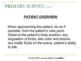 B. Kidd 2007 revised 2009 revised 2010245
PRIMARY SURVEY CONT
PATIENT OVERVIEW
When approaching the patient, do so if
possible, from the patient’s view point.
Observe the patient’s body position, any
angulation of limbs, skin color and texture,
any bodily fluids on the scene, patient’s ability
to talk.
 