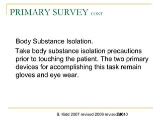 B. Kidd 2007 revised 2009 revised 2010246
PRIMARY SURVEY CONT
Body Substance Isolation.
Take body substance isolation precautions
prior to touching the patient. The two primary
devices for accomplishing this task remain
gloves and eye wear.
 