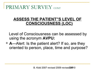 B. Kidd 2007 revised 2009 revised 2010249
PRIMARY SURVEY CONT
ASSESS THE PATIENT”S LEVEL OF
CONSCIOUSNESS (LOC)
Level of Consciousness can be assessed by
using the acronym AVPU:
 A—Alert: Is the patient alert? If so, are they
oriented to person, place, time and purpose?
 