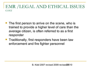 B. Kidd 2007 revised 2009 revised 201025
EMR /LEGAL AND ETHICAL ISSUES
CONT
 The first person to arrive on the scene, who is
trained to provide a higher level of care than the
average citizen, is often referred to as a first
responder
 Traditionally, first responders have been law
enforcement and fire fighter personnel
 