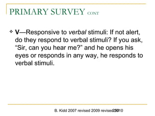 B. Kidd 2007 revised 2009 revised 2010250
PRIMARY SURVEY CONT
 V—Responsive to verbal stimuli: If not alert,
do they respond to verbal stimuli? If you ask,
“Sir, can you hear me?” and he opens his
eyes or responds in any way, he responds to
verbal stimuli.
 