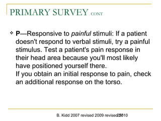 B. Kidd 2007 revised 2009 revised 2010251
PRIMARY SURVEY CONT
 P—Responsive to painful stimuli: If a patient
doesn't respond to verbal stimuli, try a painful
stimulus. Test a patient's pain response in
their head area because you'll most likely
have positioned yourself there.
If you obtain an initial response to pain, check
an additional response on the torso.
 
