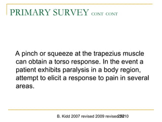 B. Kidd 2007 revised 2009 revised 2010252
PRIMARY SURVEY CONT CONT
A pinch or squeeze at the trapezius muscle
can obtain a torso response. In the event a
patient exhibits paralysis in a body region,
attempt to elicit a response to pain in several
areas.
 