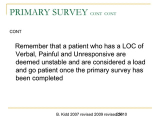 B. Kidd 2007 revised 2009 revised 2010254
PRIMARY SURVEY CONT CONT
CONT
Remember that a patient who has a LOC of
Verbal, Painful and Unresponsive are
deemed unstable and are considered a load
and go patient once the primary survey has
been completed
 