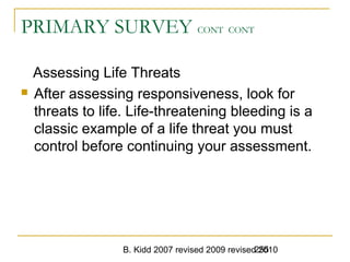 B. Kidd 2007 revised 2009 revised 2010255
PRIMARY SURVEY CONT CONT
Assessing Life Threats
 After assessing responsiveness, look for
threats to life. Life-threatening bleeding is a
classic example of a life threat you must
control before continuing your assessment.
 