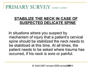 B. Kidd 2007 revised 2009 revised 2010256
PRIMARY SURVEY CONT CONT
STABILIZE THE NECK IN CASE OF
SUSPECTED DELICATE SPINE
In situations where you suspect by
mechanism of injury that a patient’s cervical
spine should be stabilized the neck needs to
be stabilized at this time. At all times, the
patient needs to be asked where trauma has
occurred, if his neck is sore or painful.
 