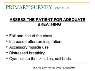 B. Kidd 2007 revised 2009 revised 2010258
PRIMARY SURVEY CONT CONT
ASSESS THE PATIENT FOR ADEQUATE
BREATHING
 Fall and rise of the chest
 Increased effort on inspiration
 Accessory muscle use
 Distressed breathing
 Cyanosis to the skin, lips, nail beds
 