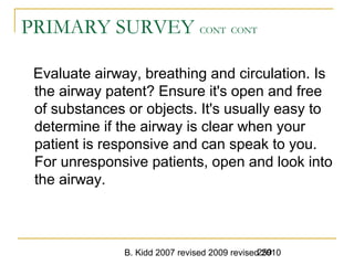 B. Kidd 2007 revised 2009 revised 2010259
PRIMARY SURVEY CONT CONT
Evaluate airway, breathing and circulation. Is
the airway patent? Ensure it's open and free
of substances or objects. It's usually easy to
determine if the airway is clear when your
patient is responsive and can speak to you.
For unresponsive patients, open and look into
the airway.
 