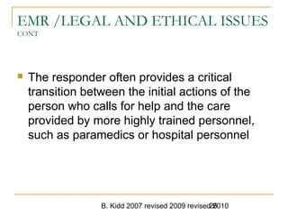 B. Kidd 2007 revised 2009 revised 201026
EMR /LEGAL AND ETHICAL ISSUES
CONT
 The responder often provides a critical
transition between the initial actions of the
person who calls for help and the care
provided by more highly trained personnel,
such as paramedics or hospital personnel
 