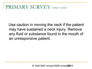 B. Kidd 2007 revised 2009 revised 2010260
PRIMARY SURVEY CONT CONT
Use caution in moving the neck if the patient
may have sustained a neck injury. Remove
any fluid or substance found in the mouth of
an unresponsive patient.
 