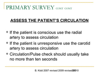 B. Kidd 2007 revised 2009 revised 2010263
PRIMARY SURVEY CONT CONT
ASSESS THE PATIENT’S CIRCULATION
 If the patient is conscious use the radial
artery to assess circulation
 If the patient is unresponsive use the carotid
artery to assess circulation
 Circulation/Pulse check should usually take
no more than ten seconds
 