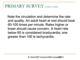 B. Kidd 2007 revised 2009 revised 2010264
PRIMARY SURVEY CONT CONT
Note the circulation and determine the rate
and quality. An adult heart at rest should beat
60-100 times per minute. Rates higher or
lower should cause concern. A heart rate
below 60 is considered bradycardia; one
greater than 100 is tachycardia.
 