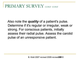 B. Kidd 2007 revised 2009 revised 2010266
PRIMARY SURVEY CONT CONT
Also note the quality of a patient's pulse.
Determine if it's regular or irregular, weak or
strong. For conscious patients, initially
assess their radial pulse. Assess the carotid
pulse of an unresponsive patient.
 