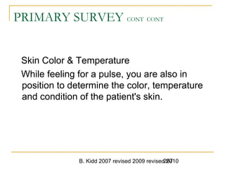 B. Kidd 2007 revised 2009 revised 2010267
PRIMARY SURVEY CONT CONT
Skin Color & Temperature
While feeling for a pulse, you are also in
position to determine the color, temperature
and condition of the patient's skin.
 