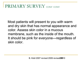 B. Kidd 2007 revised 2009 revised 2010268
PRIMARY SURVEY CONT CONT
Most patients will present to you with warm
and dry skin that has normal appearance and
color. Assess skin color in a mucous
membrane, such as the inside of the mouth.
It should be pink for everyone—regardless of
skin color.
 