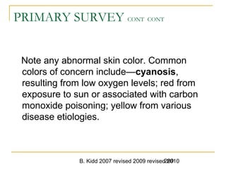 B. Kidd 2007 revised 2009 revised 2010269
PRIMARY SURVEY CONT CONT
Note any abnormal skin color. Common
colors of concern include—cyanosis,
resulting from low oxygen levels; red from
exposure to sun or associated with carbon
monoxide poisoning; yellow from various
disease etiologies.
 
