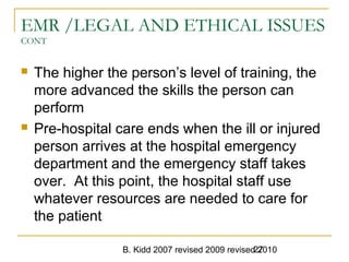 B. Kidd 2007 revised 2009 revised 201027
EMR /LEGAL AND ETHICAL ISSUES
CONT
 The higher the person’s level of training, the
more advanced the skills the person can
perform
 Pre-hospital care ends when the ill or injured
person arrives at the hospital emergency
department and the emergency staff takes
over. At this point, the hospital staff use
whatever resources are needed to care for
the patient
 