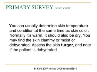 B. Kidd 2007 revised 2009 revised 2010270
PRIMARY SURVEY CONT CONT
You can usually determine skin temperature
and condition at the same time as skin color.
Normally it's warm. It should also be dry. You
may find the skin clammy or moist or
dehydrated. Assess the skin turgor, and note
if the patient is dehydrated
 