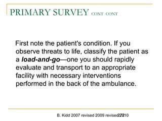 B. Kidd 2007 revised 2009 revised 2010272
PRIMARY SURVEY CONT CONT
First note the patient's condition. If you
observe threats to life, classify the patient as
a load-and-go—one you should rapidly
evaluate and transport to an appropriate
facility with necessary interventions
performed in the back of the ambulance.
 