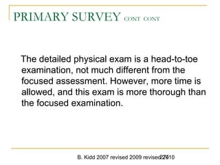 B. Kidd 2007 revised 2009 revised 2010274
PRIMARY SURVEY CONT CONT
The detailed physical exam is a head-to-toe
examination, not much different from the
focused assessment. However, more time is
allowed, and this exam is more thorough than
the focused examination.
 