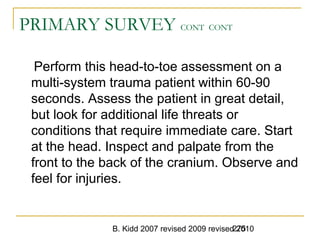 B. Kidd 2007 revised 2009 revised 2010275
PRIMARY SURVEY CONT CONT
Perform this head-to-toe assessment on a
multi-system trauma patient within 60-90
seconds. Assess the patient in great detail,
but look for additional life threats or
conditions that require immediate care. Start
at the head. Inspect and palpate from the
front to the back of the cranium. Observe and
feel for injuries.
 