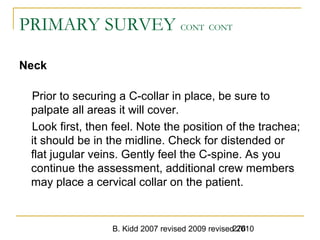 B. Kidd 2007 revised 2009 revised 2010276
PRIMARY SURVEY CONT CONT
Neck
Prior to securing a C-collar in place, be sure to
palpate all areas it will cover.
Look first, then feel. Note the position of the trachea;
it should be in the midline. Check for distended or
flat jugular veins. Gently feel the C-spine. As you
continue the assessment, additional crew members
may place a cervical collar on the patient.
 