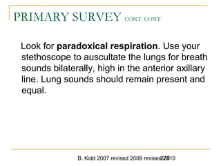 B. Kidd 2007 revised 2009 revised 2010278
PRIMARY SURVEY CONT CONT
Look for paradoxical respiration. Use your
stethoscope to auscultate the lungs for breath
sounds bilaterally, high in the anterior axillary
line. Lung sounds should remain present and
equal.
 