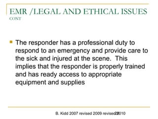 B. Kidd 2007 revised 2009 revised 201028
EMR /LEGAL AND ETHICAL ISSUES
CONT
 The responder has a professional duty to
respond to an emergency and provide care to
the sick and injured at the scene. This
implies that the responder is properly trained
and has ready access to appropriate
equipment and supplies
 