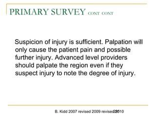 B. Kidd 2007 revised 2009 revised 2010281
PRIMARY SURVEY CONT CONT
Suspicion of injury is sufficient. Palpation will
only cause the patient pain and possible
further injury. Advanced level providers
should palpate the region even if they
suspect injury to note the degree of injury.
 