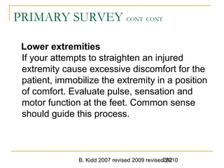 B. Kidd 2007 revised 2009 revised 2010282
PRIMARY SURVEY CONT CONT
Lower extremities
If your attempts to straighten an injured
extremity cause excessive discomfort for the
patient, immobilize the extremity in a position
of comfort. Evaluate pulse, sensation and
motor function at the feet. Common sense
should guide this process.
 