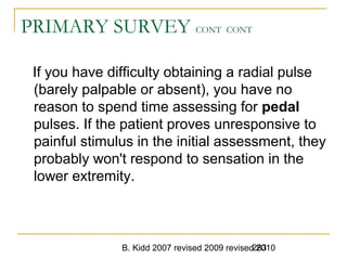 B. Kidd 2007 revised 2009 revised 2010283
PRIMARY SURVEY CONT CONT
If you have difficulty obtaining a radial pulse
(barely palpable or absent), you have no
reason to spend time assessing for pedal
pulses. If the patient proves unresponsive to
painful stimulus in the initial assessment, they
probably won't respond to sensation in the
lower extremity.
 