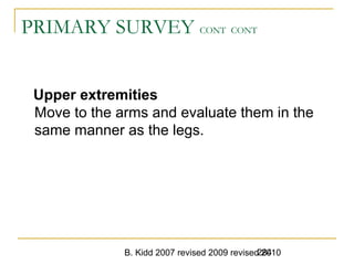 B. Kidd 2007 revised 2009 revised 2010284
PRIMARY SURVEY CONT CONT
Upper extremities
Move to the arms and evaluate them in the
same manner as the legs.
 