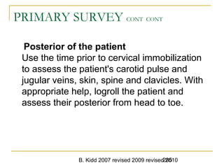 B. Kidd 2007 revised 2009 revised 2010285
PRIMARY SURVEY CONT CONT
Posterior of the patient
Use the time prior to cervical immobilization
to assess the patient's carotid pulse and
jugular veins, skin, spine and clavicles. With
appropriate help, logroll the patient and
assess their posterior from head to toe.
 