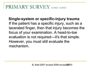 B. Kidd 2007 revised 2009 revised 2010287
PRIMARY SURVEY CONT CONT
Single-system or specific-injury trauma
If the patient has a specific injury, such as a
lacerated finger, then that injury becomes the
focus of your examination. A head-to-toe
evaluation is not required—it's that simple.
However, you must still evaluate the
mechanism.
 